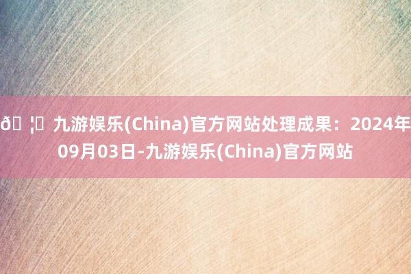 🦄九游娱乐(China)官方网站处理成果：2024年09月03日-九游娱乐(China)官方网站