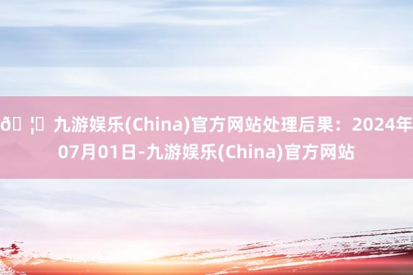 🦄九游娱乐(China)官方网站处理后果：2024年07月01日-九游娱乐(China)官方网站