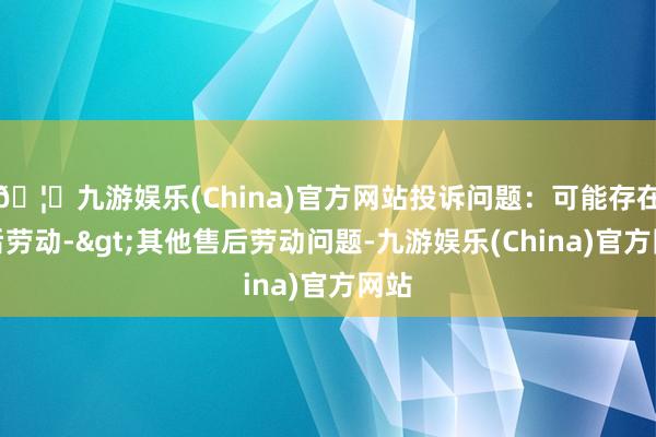 🦄九游娱乐(China)官方网站投诉问题：可能存在售后劳动->其他售后劳动问题-九游娱乐(China)官方网站