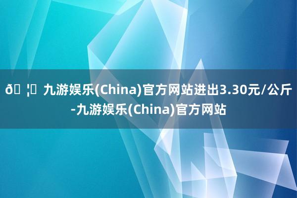 🦄九游娱乐(China)官方网站进出3.30元/公斤-九游娱乐(China)官方网站