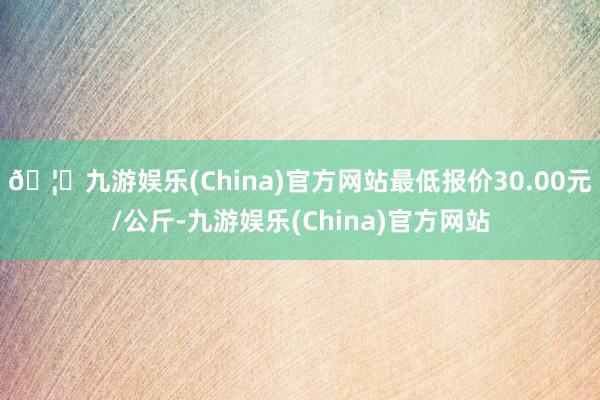 🦄九游娱乐(China)官方网站最低报价30.00元/公斤-九游娱乐(China)官方网站