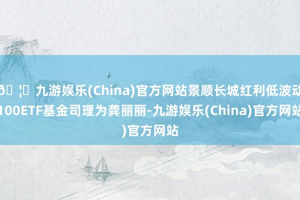 🦄九游娱乐(China)官方网站景顺长城红利低波动100ETF基金司理为龚丽丽-九游娱乐(China)官方网站