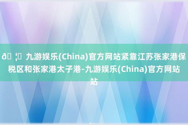 🦄九游娱乐(China)官方网站紧靠江苏张家港保税区和张家港太子港-九游娱乐(China)官方网站