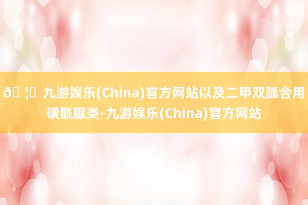 🦄九游娱乐(China)官方网站以及二甲双胍合用磺酰脲类-九游娱乐(China)官方网站