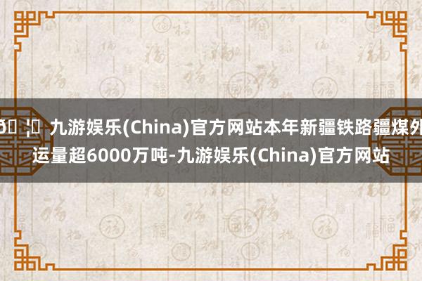 🦄九游娱乐(China)官方网站本年新疆铁路疆煤外运量超6000万吨-九游娱乐(China)官方网站