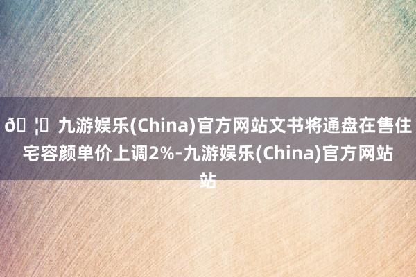 🦄九游娱乐(China)官方网站文书将通盘在售住宅容颜单价上调2%-九游娱乐(China)官方网站