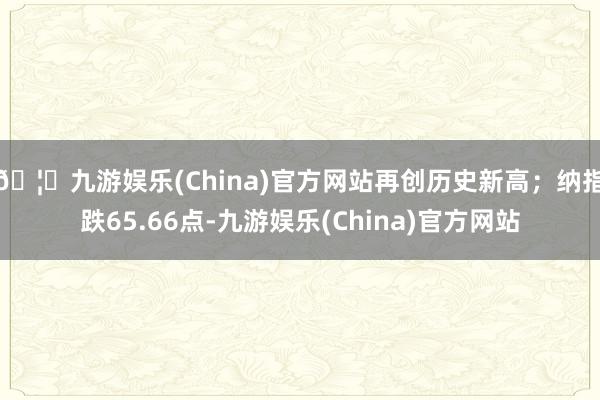 🦄九游娱乐(China)官方网站再创历史新高；纳指跌65.66点-九游娱乐(China)官方网站