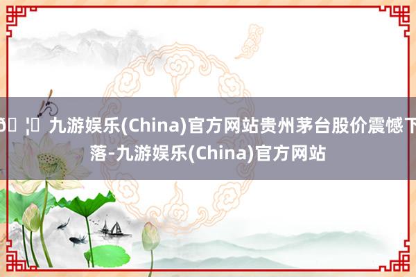 🦄九游娱乐(China)官方网站贵州茅台股价震憾下落-九游娱乐(China)官方网站