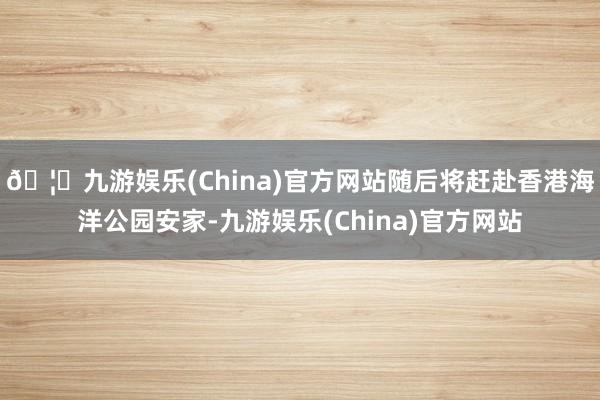 🦄九游娱乐(China)官方网站随后将赶赴香港海洋公园安家-九游娱乐(China)官方网站