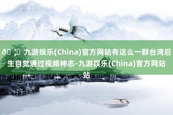 🦄九游娱乐(China)官方网站有这么一群台湾后生自觉通过视频神志-九游娱乐(China)官方网站