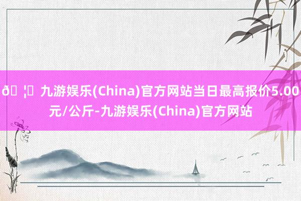 🦄九游娱乐(China)官方网站当日最高报价5.00元/公斤-九游娱乐(China)官方网站