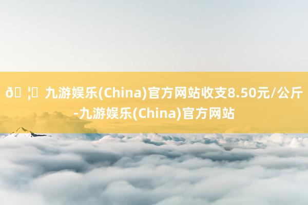 🦄九游娱乐(China)官方网站收支8.50元/公斤-九游娱乐(China)官方网站