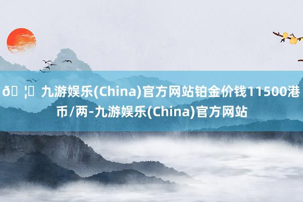 🦄九游娱乐(China)官方网站铂金价钱11500港币/两-九游娱乐(China)官方网站