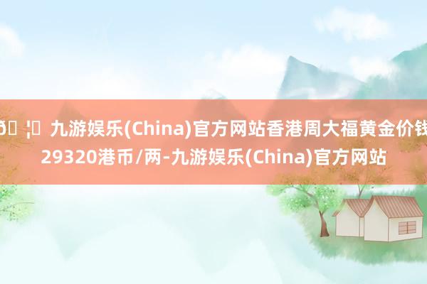 🦄九游娱乐(China)官方网站香港周大福黄金价钱29320港币/两-九游娱乐(China)官方网站