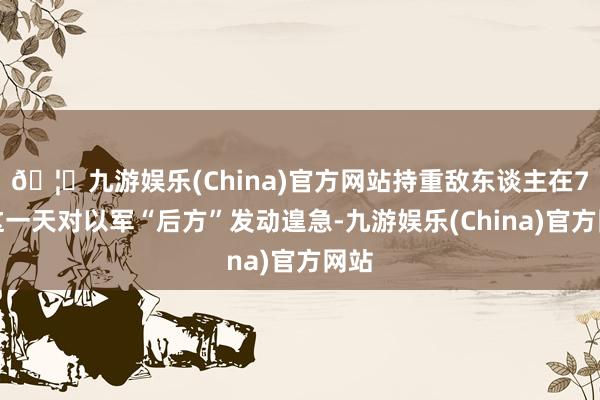 🦄九游娱乐(China)官方网站持重敌东谈主在7日这一天对以军“后方”发动遑急-九游娱乐(China)官方网站