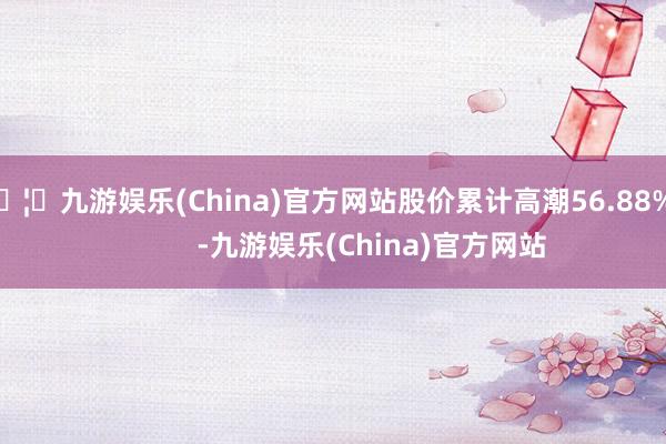 🦄九游娱乐(China)官方网站股价累计高潮56.88%            -九游娱乐(China)官方网站