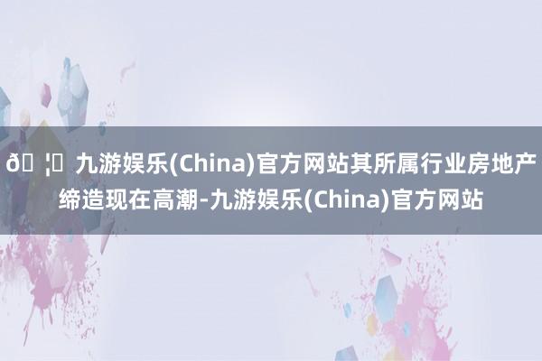 🦄九游娱乐(China)官方网站其所属行业房地产缔造现在高潮-九游娱乐(China)官方网站