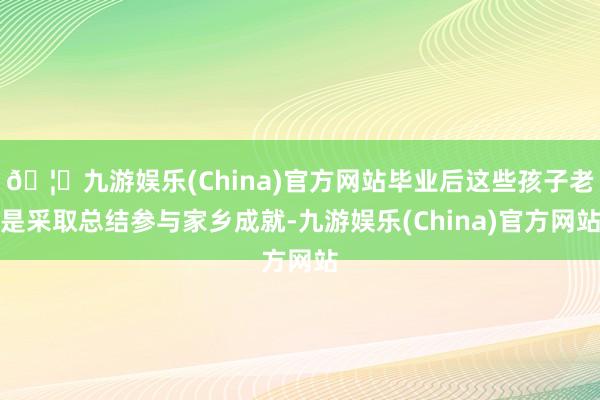 🦄九游娱乐(China)官方网站毕业后这些孩子老是采取总结参与家乡成就-九游娱乐(China)官方网站