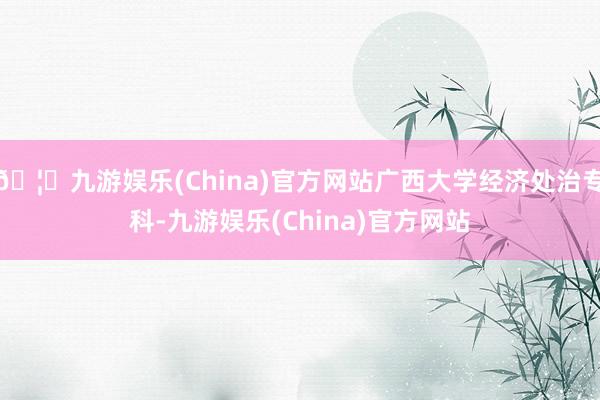 🦄九游娱乐(China)官方网站广西大学经济处治专科-九游娱乐(China)官方网站