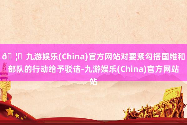 🦄九游娱乐(China)官方网站对要紧勾搭国维和部队的行动给予驳诘-九游娱乐(China)官方网站