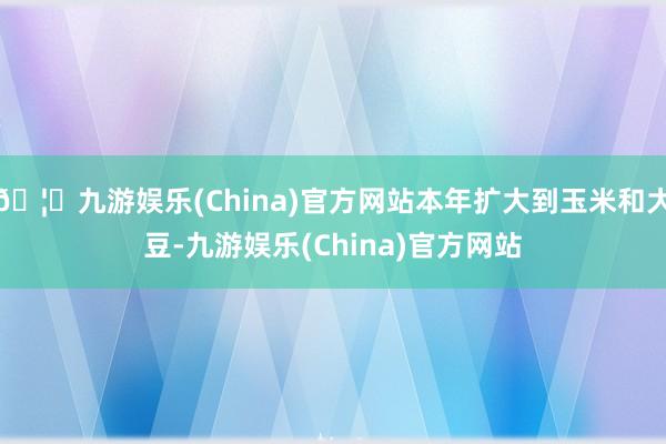 🦄九游娱乐(China)官方网站本年扩大到玉米和大豆-九游娱乐(China)官方网站