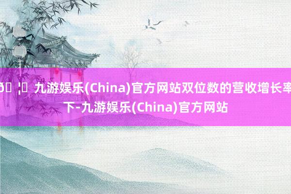 🦄九游娱乐(China)官方网站双位数的营收增长率下-九游娱乐(China)官方网站