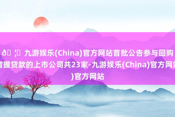 🦄九游娱乐(China)官方网站首批公告参与回购增握贷款的上市公司共23家-九游娱乐(China)官方网站