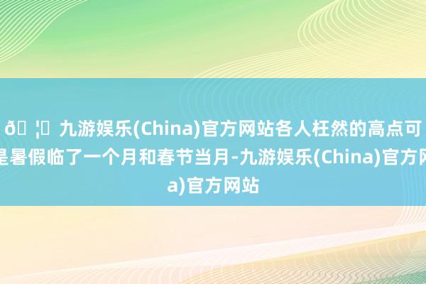 🦄九游娱乐(China)官方网站各人枉然的高点可能是暑假临了一个月和春节当月-九游娱乐(China)官方网站