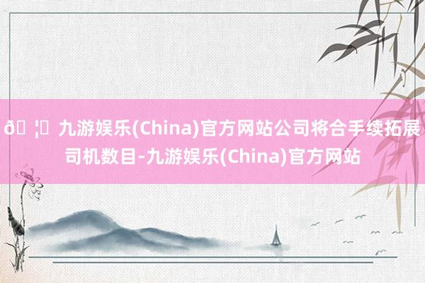 🦄九游娱乐(China)官方网站公司将合手续拓展司机数目-九游娱乐(China)官方网站