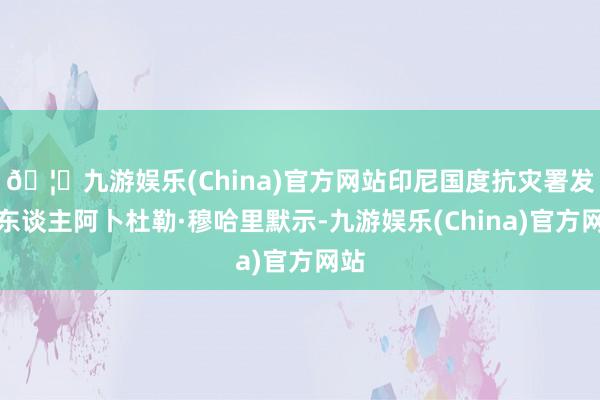 🦄九游娱乐(China)官方网站印尼国度抗灾署发言东谈主阿卜杜勒·穆哈里默示-九游娱乐(China)官方网站