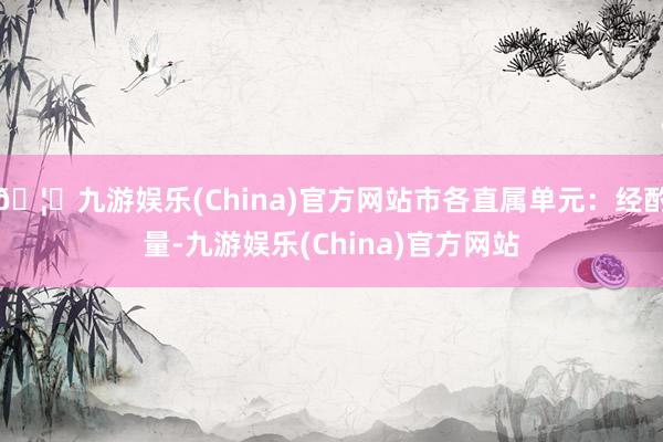 🦄九游娱乐(China)官方网站市各直属单元：经酌量-九游娱乐(China)官方网站