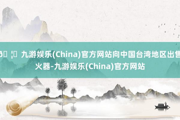 🦄九游娱乐(China)官方网站向中国台湾地区出售火器-九游娱乐(China)官方网站