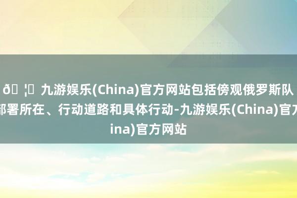 🦄九游娱乐(China)官方网站包括傍观俄罗斯队列的部署所在、行动道路和具体行动-九游娱乐(China)官方网站