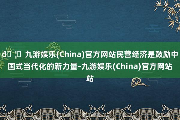 🦄九游娱乐(China)官方网站民营经济是鼓励中国式当代化的新力量-九游娱乐(China)官方网站