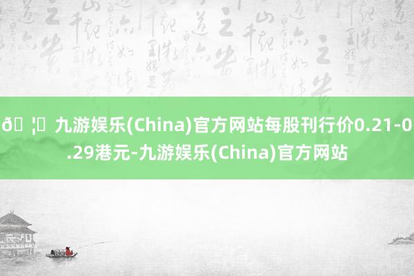 🦄九游娱乐(China)官方网站每股刊行价0.21-0.29港元-九游娱乐(China)官方网站