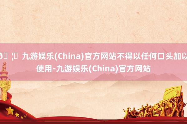 🦄九游娱乐(China)官方网站不得以任何口头加以使用-九游娱乐(China)官方网站