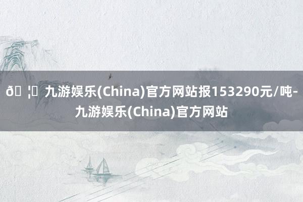 🦄九游娱乐(China)官方网站报153290元/吨-九游娱乐(China)官方网站