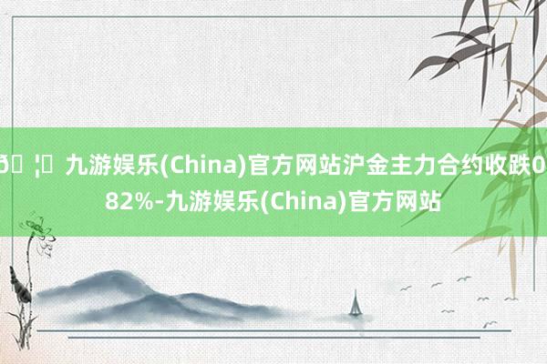 🦄九游娱乐(China)官方网站沪金主力合约收跌0.82%-九游娱乐(China)官方网站