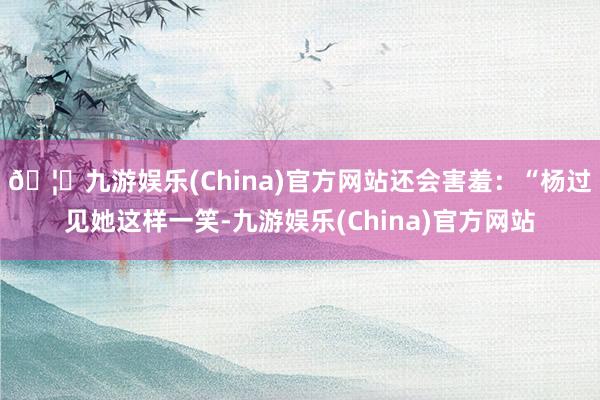 🦄九游娱乐(China)官方网站还会害羞：“杨过见她这样一笑-九游娱乐(China)官方网站