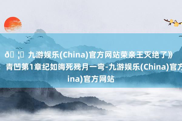 🦄九游娱乐(China)官方网站荣亲王灭绝了》 作家：青凹第1章纪如晦死残月一弯-九游娱乐(China)官方网站