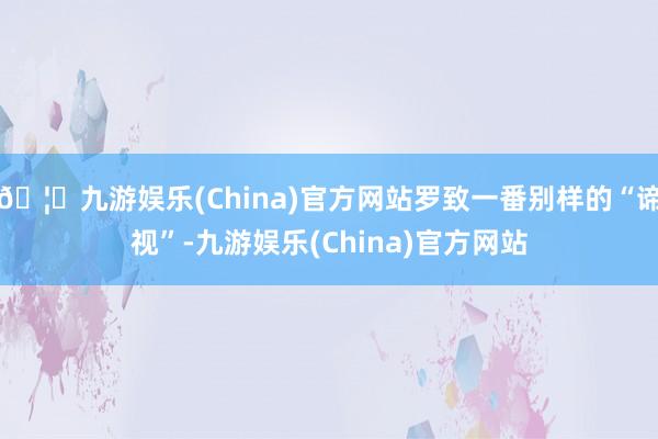 🦄九游娱乐(China)官方网站罗致一番别样的“谛视”-九游娱乐(China)官方网站