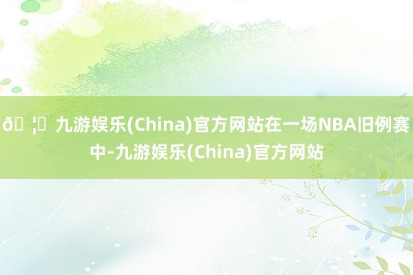 🦄九游娱乐(China)官方网站在一场NBA旧例赛中-九游娱乐(China)官方网站