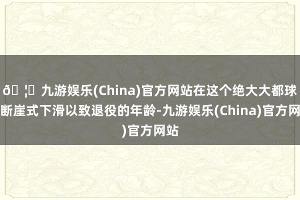 🦄九游娱乐(China)官方网站在这个绝大大都球员断崖式下滑以致退役的年龄-九游娱乐(China)官方网站