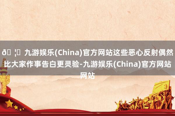 🦄九游娱乐(China)官方网站这些恶心反射偶然比大家作事告白更灵验-九游娱乐(China)官方网站