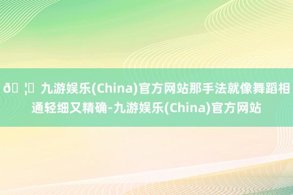 🦄九游娱乐(China)官方网站那手法就像舞蹈相通轻细又精确-九游娱乐(China)官方网站