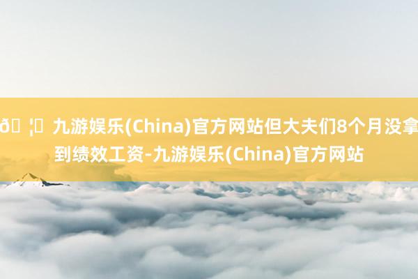 🦄九游娱乐(China)官方网站但大夫们8个月没拿到绩效工资-九游娱乐(China)官方网站