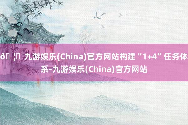 🦄九游娱乐(China)官方网站构建“1+4”任务体系-九游娱乐(China)官方网站