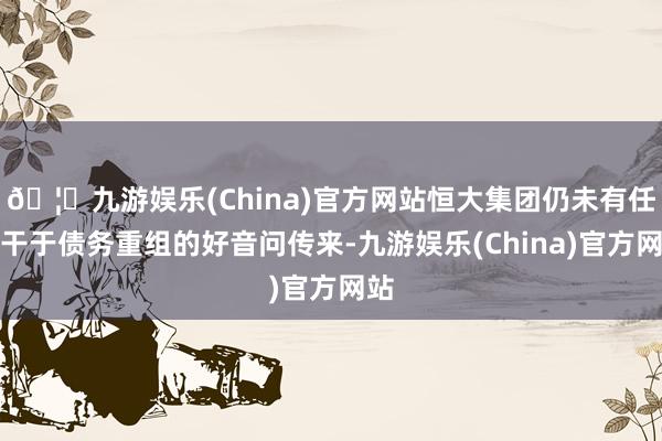 🦄九游娱乐(China)官方网站恒大集团仍未有任何干于债务重组的好音问传来-九游娱乐(China)官方网站