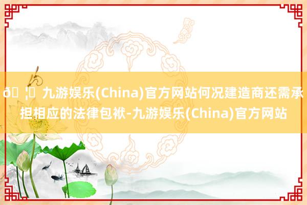 🦄九游娱乐(China)官方网站何况建造商还需承担相应的法律包袱-九游娱乐(China)官方网站