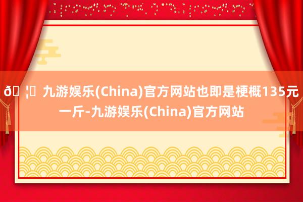 🦄九游娱乐(China)官方网站也即是梗概135元一斤-九游娱乐(China)官方网站